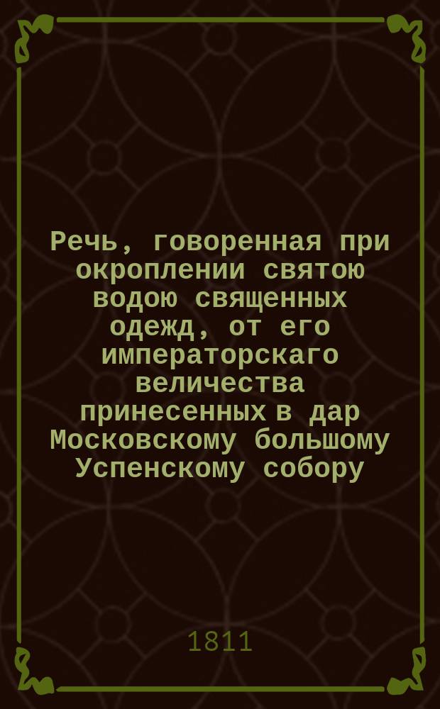 Речь, говоренная при окроплении святою водою священных одежд, от его императорскаго величества принесенных в дар Московскому большому Успенскому собору, ко дню храмоваго праздника, перед литургиею, преосвященным Августином, епископом дмитровским, московской митрополии викарием. 1811 года августа 15 дня.