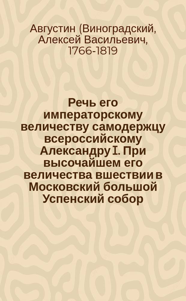 Речь его императорскому величеству самодержцу всероссийскому Александру I. При высочайшем его величества вшествии в Московский большой Успенский собор, для принесения благодарственнаго господу богу молебствия,