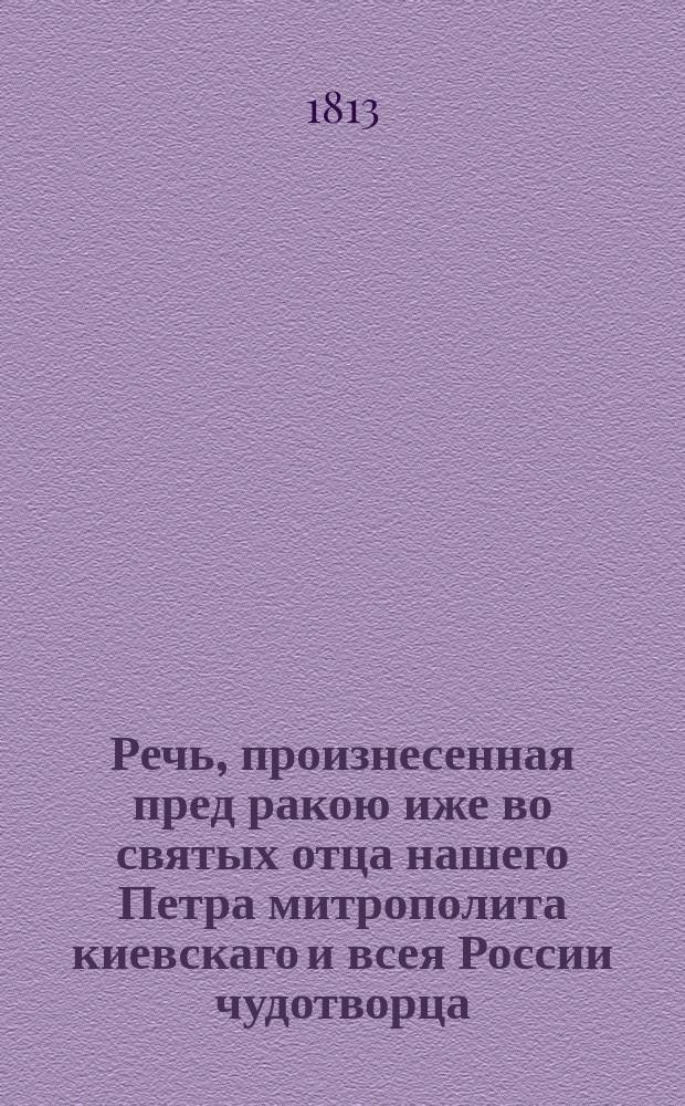 Речь, произнесенная пред ракою иже во святых отца нашего Петра митрополита киевскаго и всея России чудотворца, при открытии оныя, преосвященным Августином, епископом дмитровским, викарием московским, и орденов св. Александра Невскаго и св. Анны 1-го класса кавалером, в Московском большом Успенском соборе 1813 года, июня 2 дня