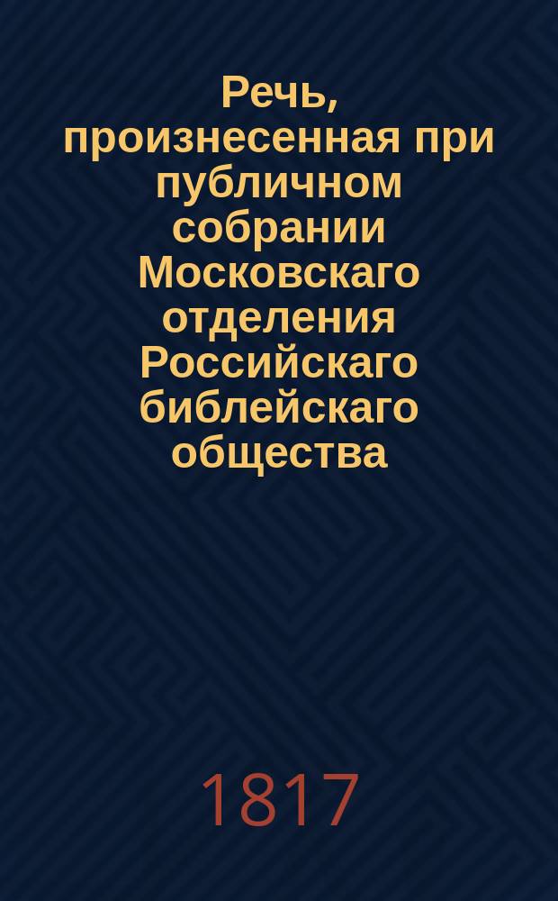 Речь, произнесенная при публичном собрании Московскаго отделения Российскаго библейскаго общества, вице-президентом онаго, Святейшаго правительствующаго Синода членом, управляющим Московскою митрополиею, преосвященным Августином, архиепископом дмитровским, Свято-Троицкия Сергиевы лавры священно-архимандритом и кавалером, 1817 года, апреля 27 дня