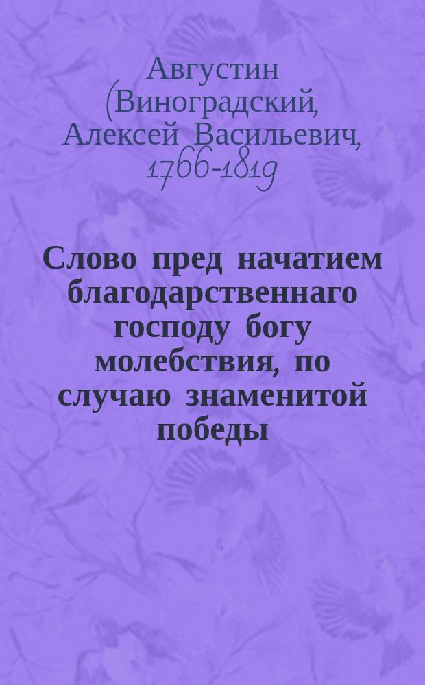 Слово пред начатием благодарственнаго господу богу молебствия, по случаю знаменитой победы, одержанной над французскими силами у Лаона, взятия приступом города Реймса, истребления корпуса маршала Мармонта и совершеннаго поражения двух дивизий неприятельских российскими войсками под личным предводительством его императорскаго величества государя императора Александра I,