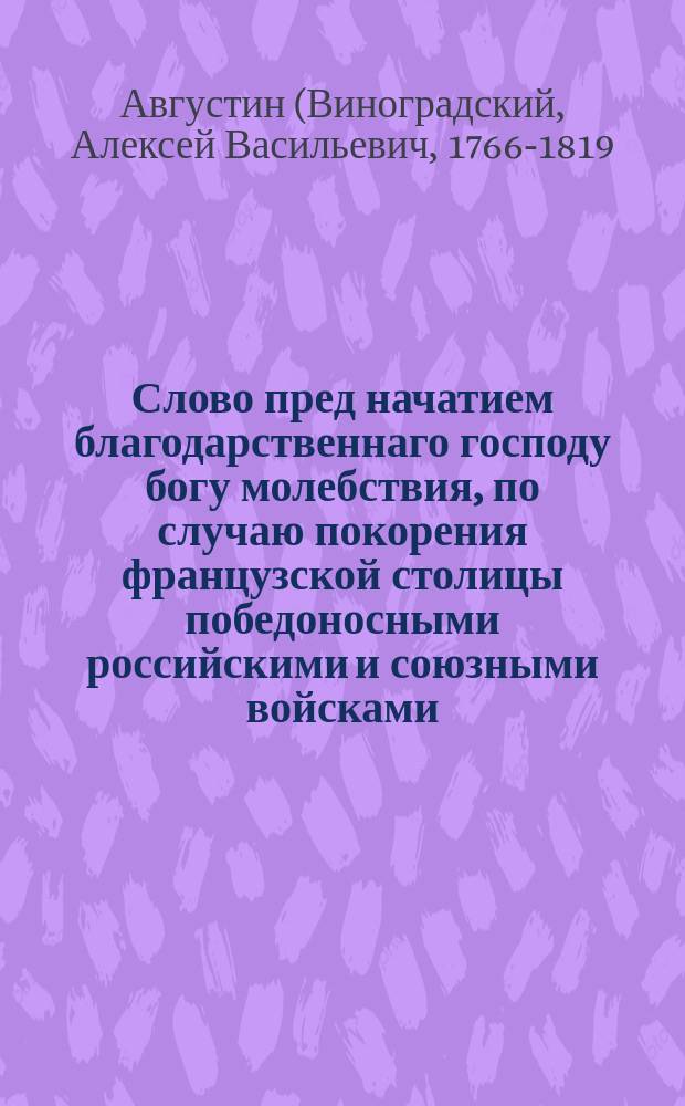 Слово пред начатием благодарственнаго господу богу молебствия, по случаю покорения французской столицы победоносными российскими и союзными войсками,