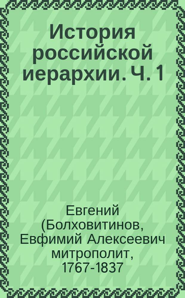 История российской иерархии. Ч. 1 : [Предуведомление ; Всеобщее хронологическое обозрение начала, продолжения и настоящаго состояния, иерархии российской ; О степенях российских епархий ; О патриархах и митрополитах всероссийских ; О ... епархиях ; О соборах, относящихся к иерархии российской церкви ; О святых мужах... ; О преимуществах ... духовных особ]. [О духовных российских училищах