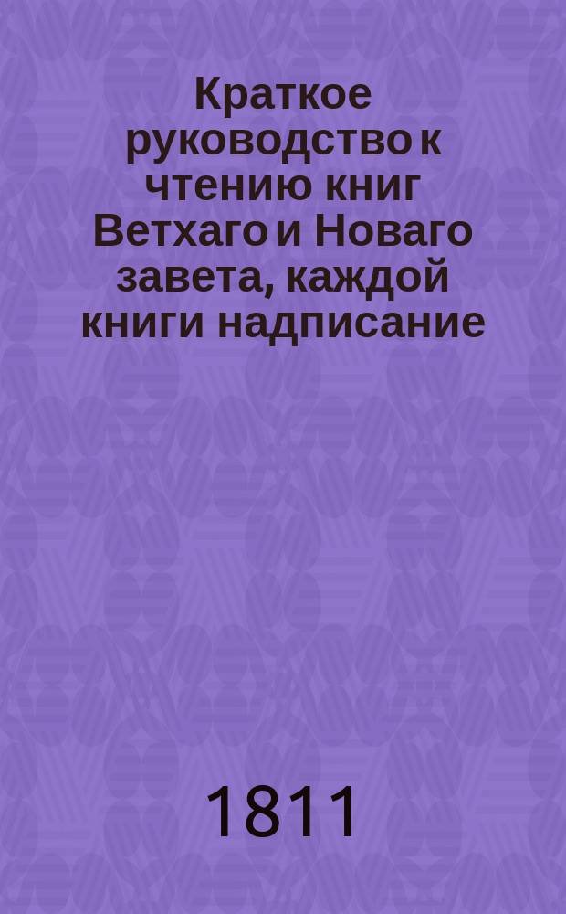 Краткое руководство к чтению книг Ветхаго и Новаго завета, каждой книги надписание, писателя, время, место, содержание, намерение, предсказания о Христе Спасителе, места особливаго примечания достойныя, также разделение не токмо всей книги, но и самых глав по материям в себе содержащее,