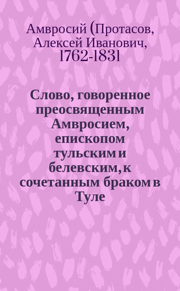 Слово, говоренное преосвященным Амвросием, епископом тульским и белевским, к сочетанным браком в Туле, по случаю заключеннаго мира между Россиею и Франциею, благотворением московскаго первостатейнаго купца Федора Васильевича Ливенцова, июля 20 дня, 1814 года