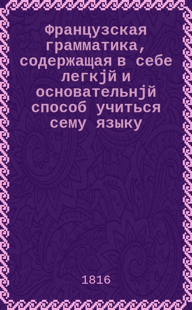 Французская грамматика, содержащая в себе легкjй и основательнjй способ учиться сему языку = Grammaire françoise à l'usage des Russes