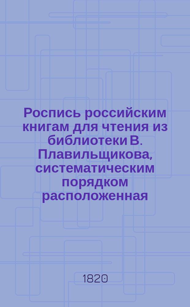 Роспись российским книгам для чтения из библиотеки В. Плавильщикова, систематическим порядком расположенная : В 3-х частях. Ч. 1 : Содержащая в себе математико-физические науки