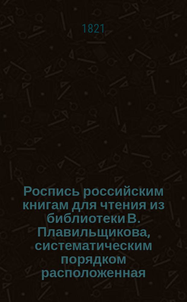 Роспись российским книгам для чтения из библиотеки В. Плавильщикова, систематическим порядком расположенная : В 3-х частях. Прибавление : Прибавление к Систематической росписи российским книгам, изданным в 1820 году