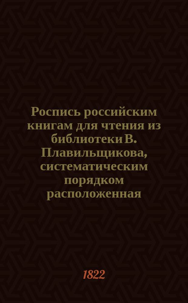 Роспись российским книгам для чтения из библиотеки В. Плавильщикова, систематическим порядком расположенная : В 3-х частях. Прибавление : Прибавление к Систематической росписи российским книгам, изданным в 1821 году