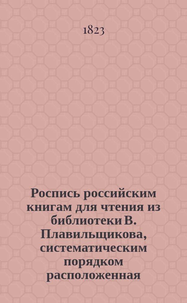 Роспись российским книгам для чтения из библиотеки В. Плавильщикова, систематическим порядком расположенная : В 3-х частях. Прибавление : Прибавление к Систематической росписи российским книгам, изданным в 1822 году
