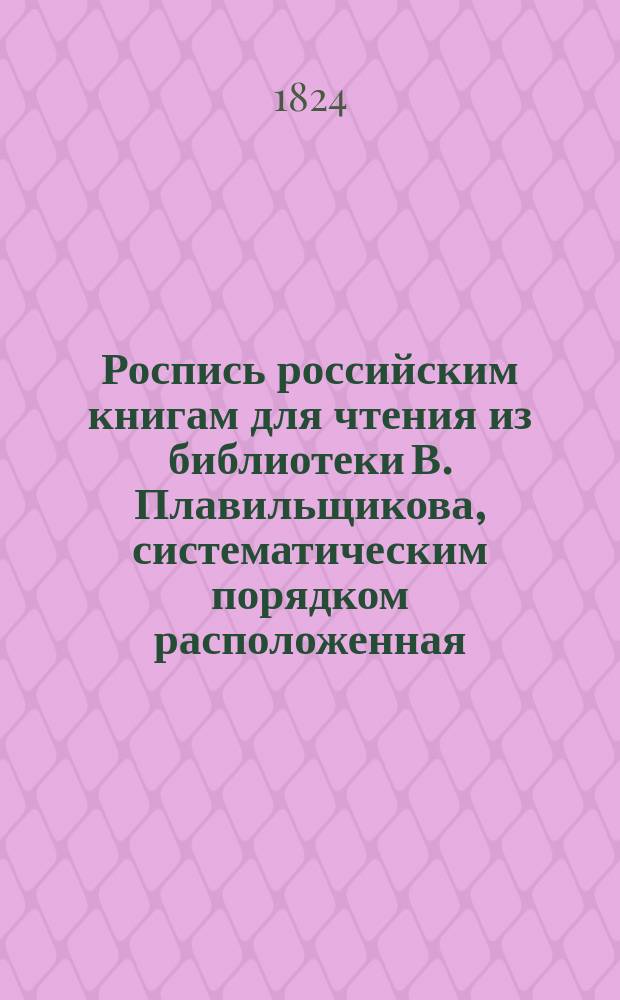 Роспись российским книгам для чтения из библиотеки В. Плавильщикова, систематическим порядком расположенная : В 3-х частях. Прибавление : Прибавление к Систематической росписи российским книгам, изданным в 1823 году