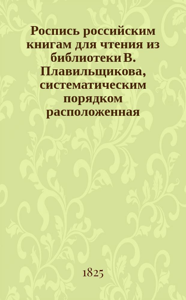 Роспись российским книгам для чтения из библиотеки В. Плавильщикова, систематическим порядком расположенная : В 3-х частях. Прибавление : Прибавление к Cистематической росписи российским книгам, изданным в 1824 году