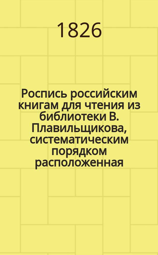 Роспись российским книгам для чтения из библиотеки В. Плавильщикова, систематическим порядком расположенная : В 3-х частях. Прибавление : Прибавление к Систематической росписи российским книгам, изданным в 1825 и в начале 1826 года