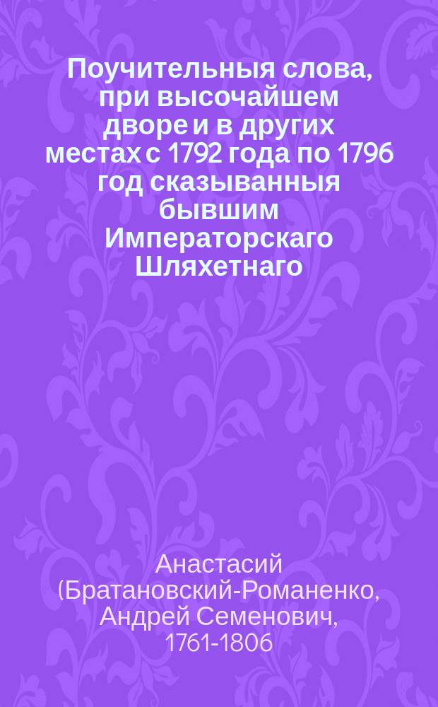 Поучительныя слова, при высочайшем дворе и в других местах с 1792 года по 1796 год сказыванныя бывшим Императорскаго Шляхетнаго, сухопутнаго кадетскаго корпуса учителем закона, Троицкой Сергиевой пустыни, потом Московскаго ставропигиальнаго Новоспасскаго монастыря архимандритом, архиепископом белорусским и могилевским, наконец астраханским и ордена св. Анны 1 го класса кавалером Анастасием