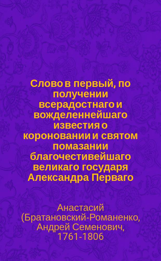 Слово в первый, по получении всерадостнаго и вожделеннейшаго известия о короновании и святом помазании благочестивейшаго великаго государя Александра Перваго, императора и самодержца всероссийскаго, и супруги его, благочестивейшия государыни императрицы Елисаветы Алексеевны, высокоторжественный день в городе Могилеве, пред отправлением благодарственнаго ко всемилостивому Богу моления,