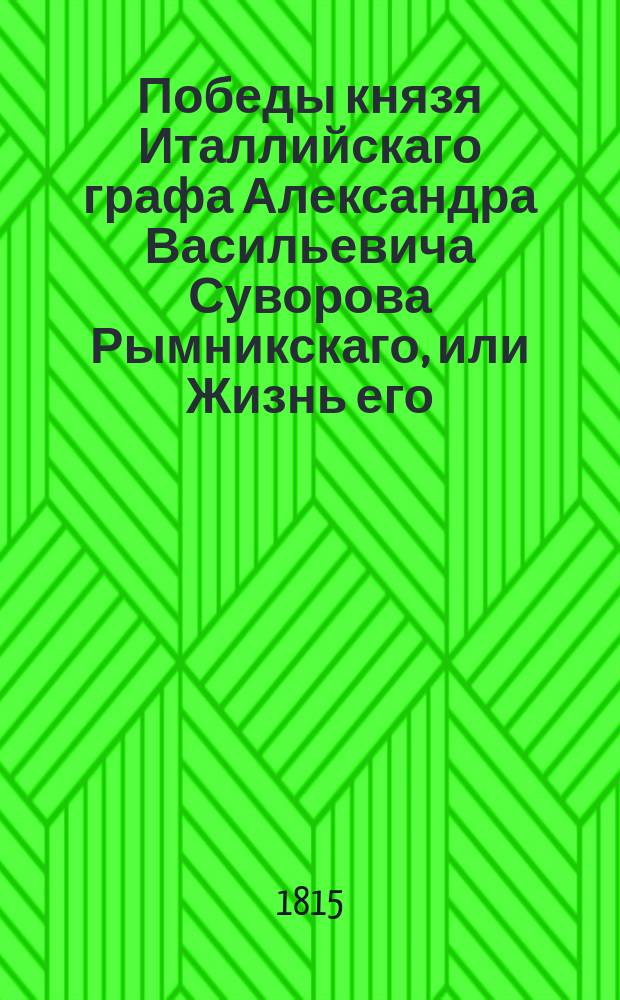 Победы князя Италлийскаго графа Александра Васильевича Суворова Рымникскаго, или Жизнь его, и военныя деяния против Пруссии, Турции, Польши и Франции, : С присовокуплением некоторых его писем и анекдотов, показывающих характер и гений сего великаго человека