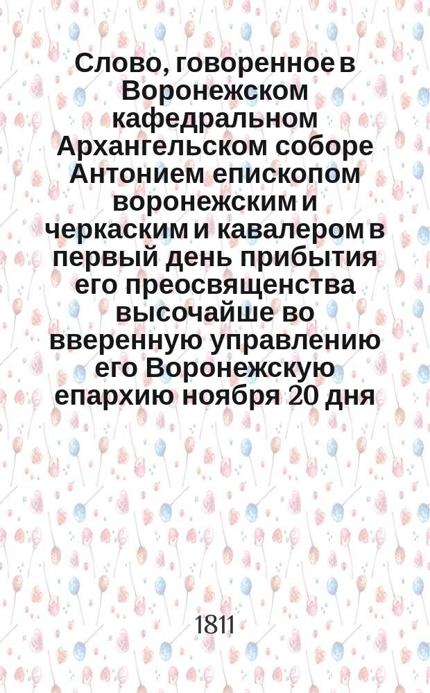 Слово, говоренное в Воронежском кафедральном Архангельском соборе Антонием епископом воронежским и черкаским и кавалером в первый день прибытия его преосвященства высочайше во вверенную управлению его Воронежскую епархию ноября 20 дня, 1810 года