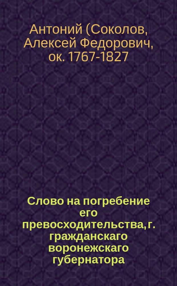 Слово на погребение его превосходительства, г. гражданскаго воронежскаго губернатора, тайнаго советника и разных орденов кавалера Александра Борисовича Сонцова, : Говоренное в катедральном Архангельском соборе преосвященным Антонием, епископом воронежским и черкаским и кавалером, 1811 года, февраля 23 дня