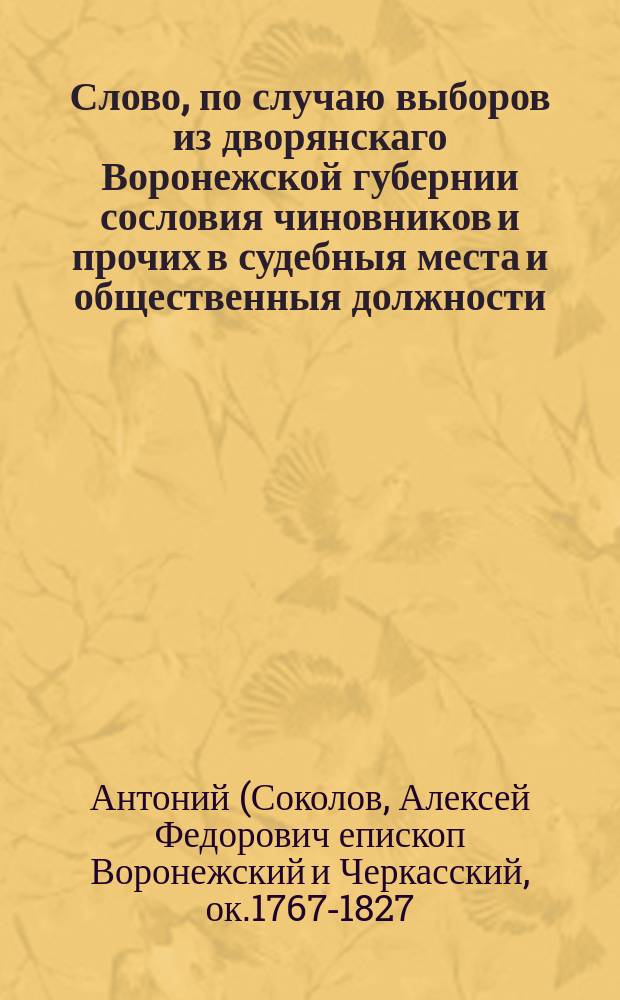 Слово, по случаю выборов из дворянскаго Воронежской губернии сословия чиновников и прочих в судебныя места и общественныя должности, : Говоренное преосвященным Антонием епископом воронежским и черкаским и кавалером в Воронежском кафедральном Архангельском соборе, 1813 года генваря 28 дня