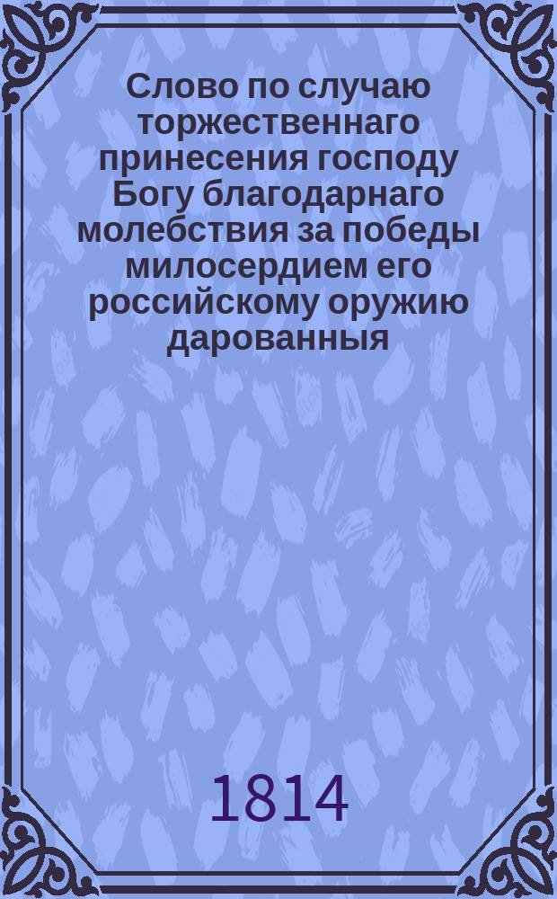 Слово по случаю торжественнаго принесения господу Богу благодарнаго молебствия за победы милосердием его российскому оружию дарованныя, и по прочтении его императорскаго величества манифеста, в главной квартире Грос герцогства Баденскаго в столичном городе Карслу высочайше 1813 года декабря 6 дня даннаго, : Произнесенное преосвященным Антонием, епископом воронежским и черкаским, и ордена святыя Анны перваго класса кавалером, в Воронежском кафедральном Архангельском соборе 1814 года, генваря 16 дня