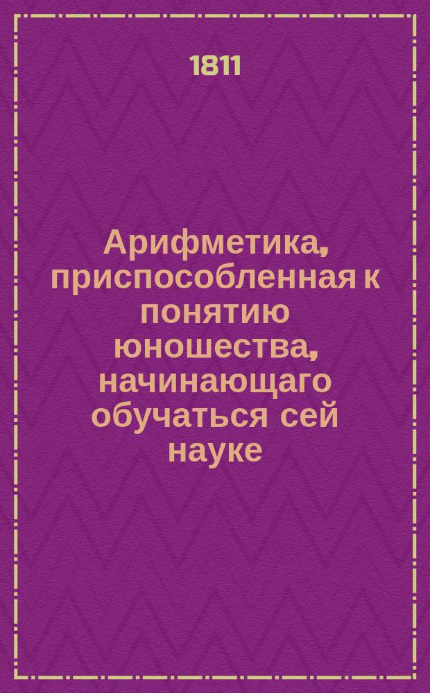 Арифметика, приспособленная к понятию юношества, начинающаго обучаться сей науке: : С обстоятельным объяснением правил и с удобопонятными доказательствами труднейших арифметических решений