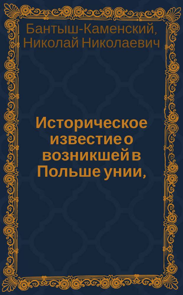 Историческое известие о возникшей в Польше унии, : с показанием начала и важнейших, в продолжение оной чрез два века, приключений, паче же о бывшем от римлян и униятов на благочестивых тамошних жителей гонении