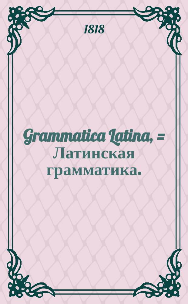 Grammatica Latina, = Латинская грамматика. : usibus juventutis rossicae summa cura facilique methodo adornata, nec non regularum ac exemplorum interpretatione rossica illustrata : в пользу российскаго юношества тщательно и ясно с российским переводом расположенная и исправленная Николаем Бантышем-Каменским