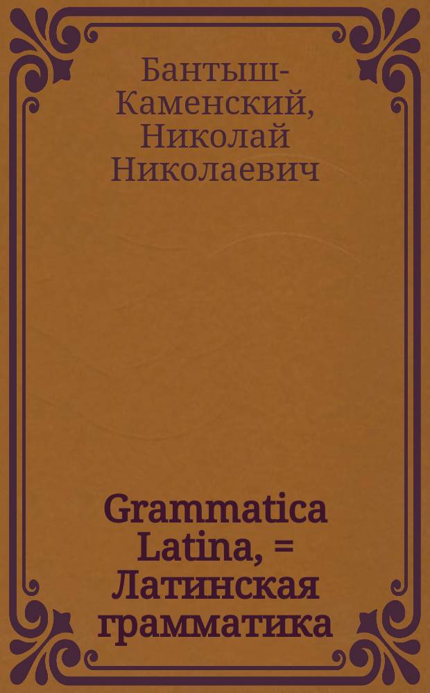 Grammatica Latina, = Латинская грамматика : usibus juventutis rossicae summa cura facilique methodo adornata, nec non regularum ac exemplorum interpretatione rossica illustrata : в пользу российскаго юношества тщательно и ясно с российским переводом расположенная, и при втором на десять издании исправленная Николаем Бантышем-Каменским