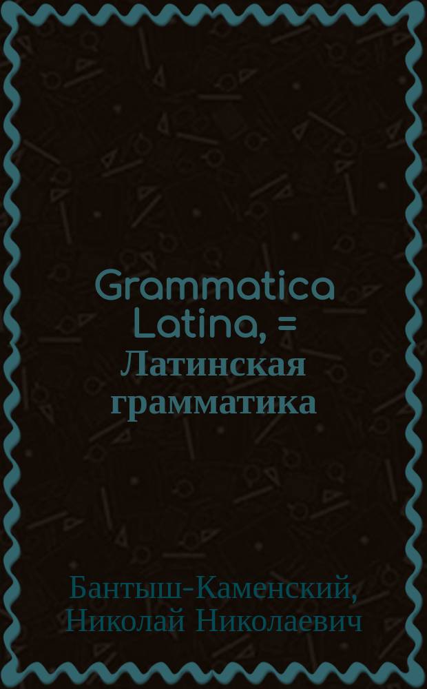 Grammatica Latina, = Латинская грамматика : usibus juventutis rossicae summa cura facilique methodo adornata, nec non regularum ac exemplorum interpretatione rossica illustrata : в пользу российскаго юношества тщательно и ясно с российским переводом расположенная, и при девятом издании исправленная Николаем Бантышем-Каменским