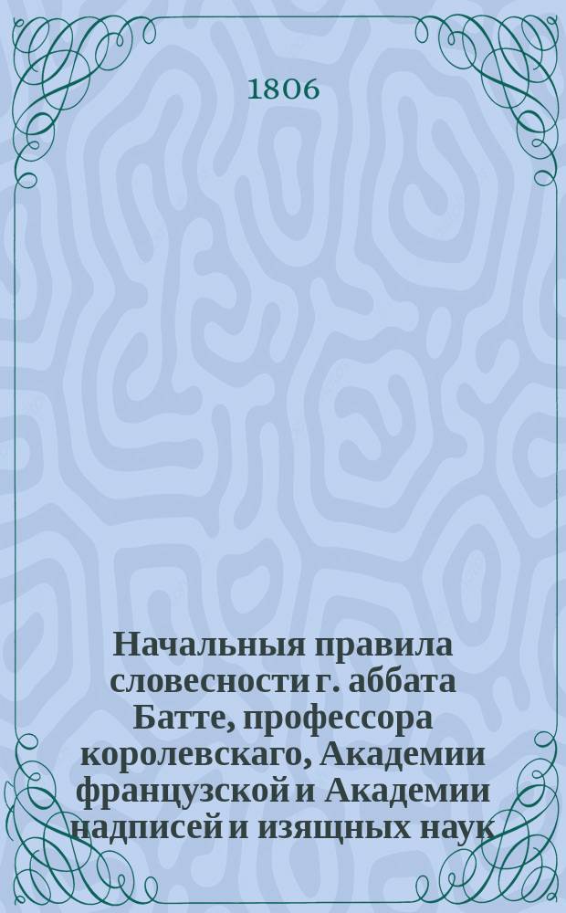 Начальныя правила словесности г. аббата Батте, профессора королевскаго, Академии французской и Академии надписей и изящных наук