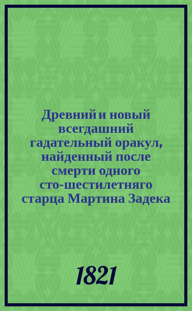 Древний и новый всегдашний гадательный оракул, найденный после смерти одного сто-шестилетняго старца Мартина Задека, по которому узнавал он судьбу каждаго чрез круги счастия и несчастия человеческаго; : с присовокуплением Волшебнаго зеркала, или толкования снов; также физиогномии и хиромантии, или наук, как узнавать по сложению тела и расположению руки или чертам, свойства и участь мужескаго и женскаго пола, с приложением егож Задека предсказания любопытнейших в Европе произшествий, событием оправданное, с прибавлением Фокус-покус, и забавных загадок с отгадками