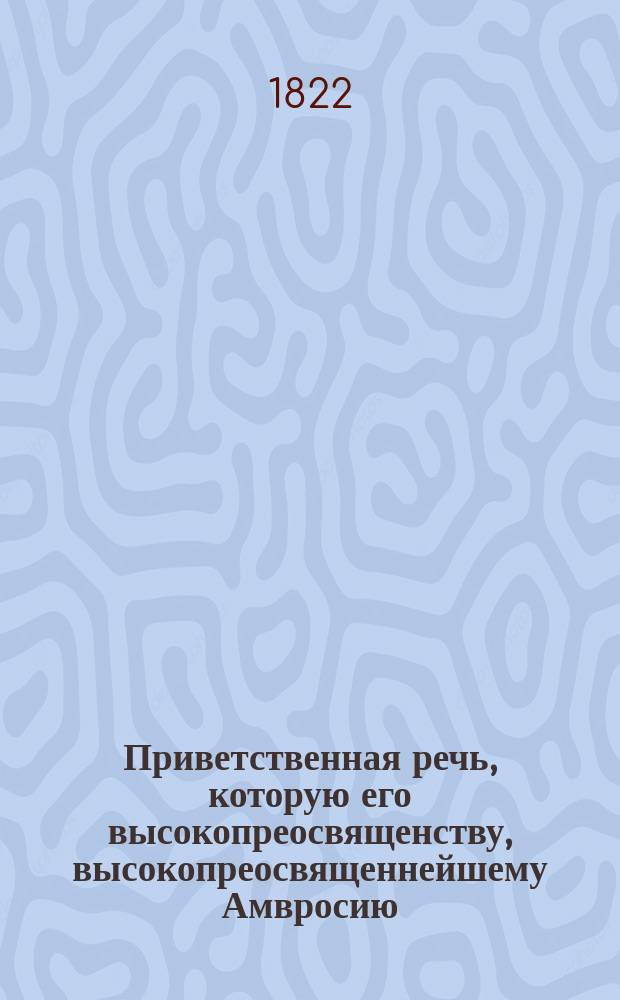 Приветственная речь, которую его высокопреосвященству, высокопреосвященнейшему Амвросию, архиепископу Тобольскому и Сибирскому и ордена св. Анны 1го класса кавалеру, по случаю высочайше пожалованнаго ему сего 1822 года, маия 12 дня, для ношения на клобуке драгоценнаго алмазнаго креста, произнес, в архиерейском его доме, Тобольской духовной семинарии ректор, профессор богословских наук, Тобольскаго второкласснаго Знаменскаго монастыря, архимандри