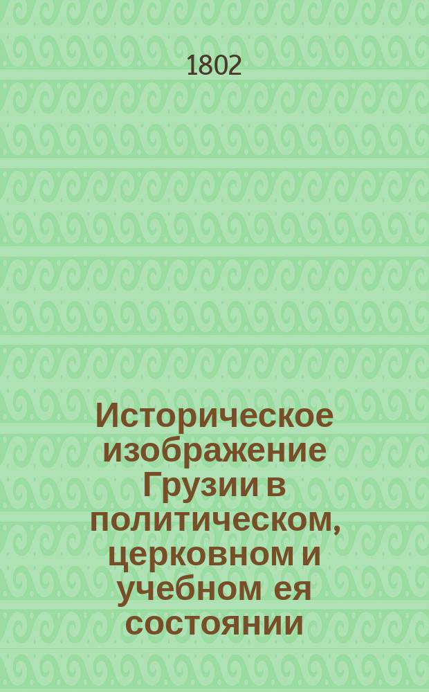 Историческое изображение Грузии в политическом, церковном и учебном ея состоянии : Сочинено в Александро-Невской Академии