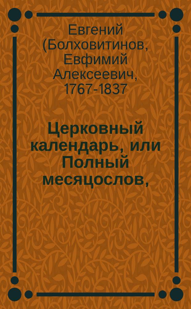 Церковный календарь, или Полный месяцослов, : С означением всего, что в какие дни в православной греко-российской церкви совершается, - : И с присовокуплением разных статей, до российской иерархии касающихся, и Историческаго словаря российских государей, императоров, императриц, царей, цариц, великих князей, княгинь и княжн