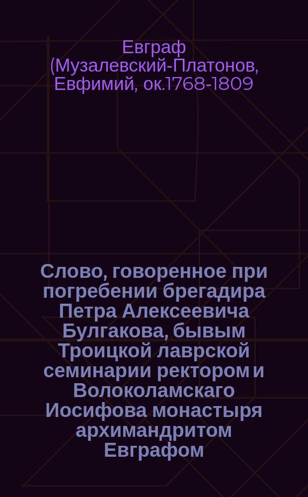 Слово, говоренное при погребении брегадира Петра Алексеевича Булгакова, бывым Троицкой лаврской семинарии ректором и Волоколамскаго Иосифова монастыря архимандритом Евграфом, Московской епархии в селе Подсосенье, 1806 года ноября 11 дня