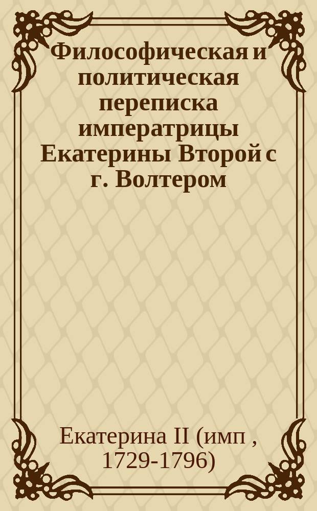 Философическая и политическая переписка императрицы Екатерины Второй с г. Волтером, продолжавшаяся с 1763 по 1778 год, : С присовокуплением: 1) послания г. Волтера к императрице в стихах, 2) Храма дружбы его же, 3) полной росписи всех сочинений г. Волтера в 70 ти частях на французском языке изданных, с означением, когда главныя из оных выданы в свет, и какия из них переведены и напечатаны на российском языке : Перевод с французского : С портретот ! императрицы