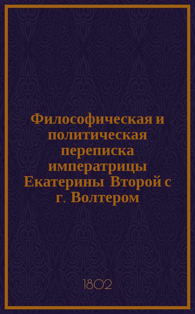 Философическая и политическая переписка императрицы Екатерины Второй с г. Волтером, продолжавшаяся с 1763 по 1778 год : С присовокуплением: 1) послания г. Волтера к императрице в стихах, 2) Храма дружбы его же, 3) полной росписи всех сочинений г. Волтера в 70 ти частях на французском языке изданных, с означением, когда главныя из оных выданы в свет, и какия из них переведены и напечатаны на российском языке Перевод с французского С портретот [!] императрицы. Ч. 1