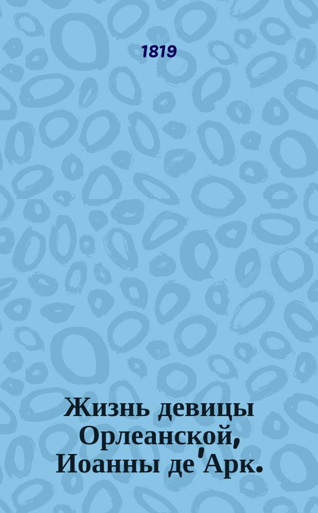 Жизнь девицы Орлеанской, Иоанны де'Арк. : Содержащая в себе: редкия деяния, одушевленныя любовию к Отечеству, героизмом и неустрашимостию к победам, славной из девиц героини, во время нещастной войны у французов с англичанами происходившей, в царствование французскаго короля Карла VI. : С описанием возданных ей почестей и нещастной ея кончины