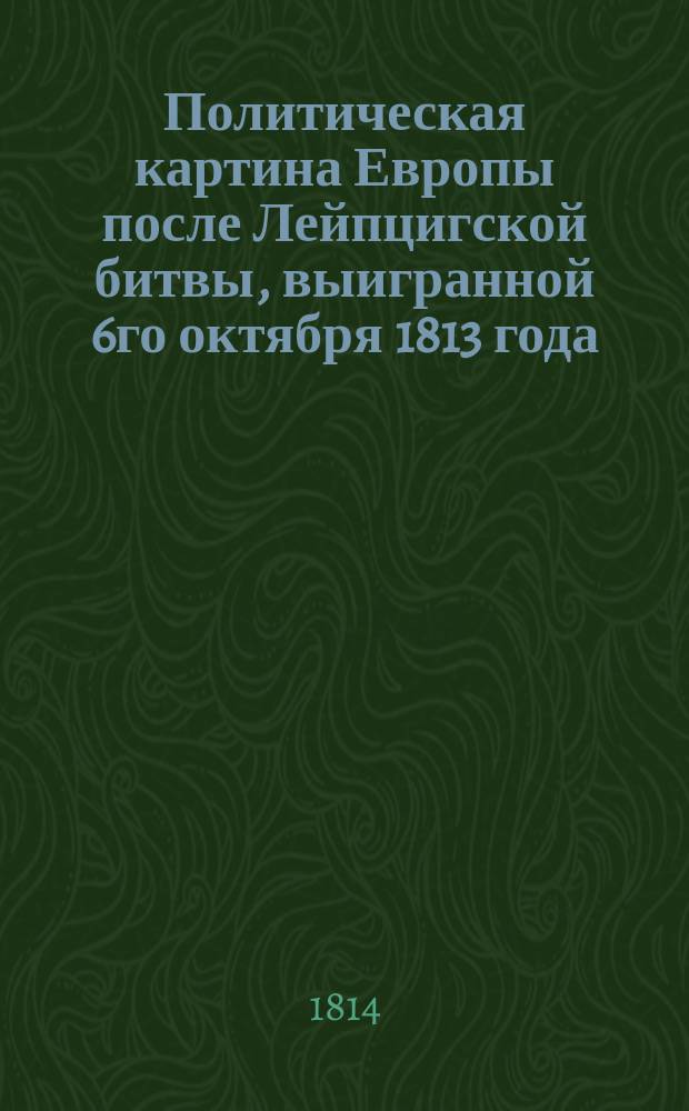 Политическая картина Европы после Лейпцигской битвы, выигранной 6го октября 1813 года. : Новый перевод с лондонскаго оригинальнаго издания : С присовокуплением всех реляций о сей знаменитой победе, обнародованных при российской, австрийской, прусской и шведской армиях, разсуждения о последствиях оной и гравированнаго плана сего сражения