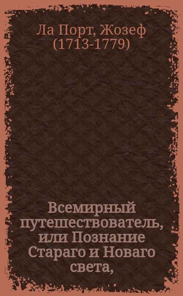 Всемирный путешествователь, или Познание Стараго и Новаго света, : То есть: описание всех по сие время известных земель в четырех частях света, содержащее: каждыя страны краткую историю, положение, города, реки, горы, правление, законы, военную силу, доходы, веру ея жителей, нравы, обычаи, обряды, науки, художествы, рукоделия, торговлю, одежду, обхождение, народныя увеселения, доможитие; произрастения, отменных животных, зверей, птиц и рыб; древности, знатныя здании, всякия особливости примечания достойныя, и пр