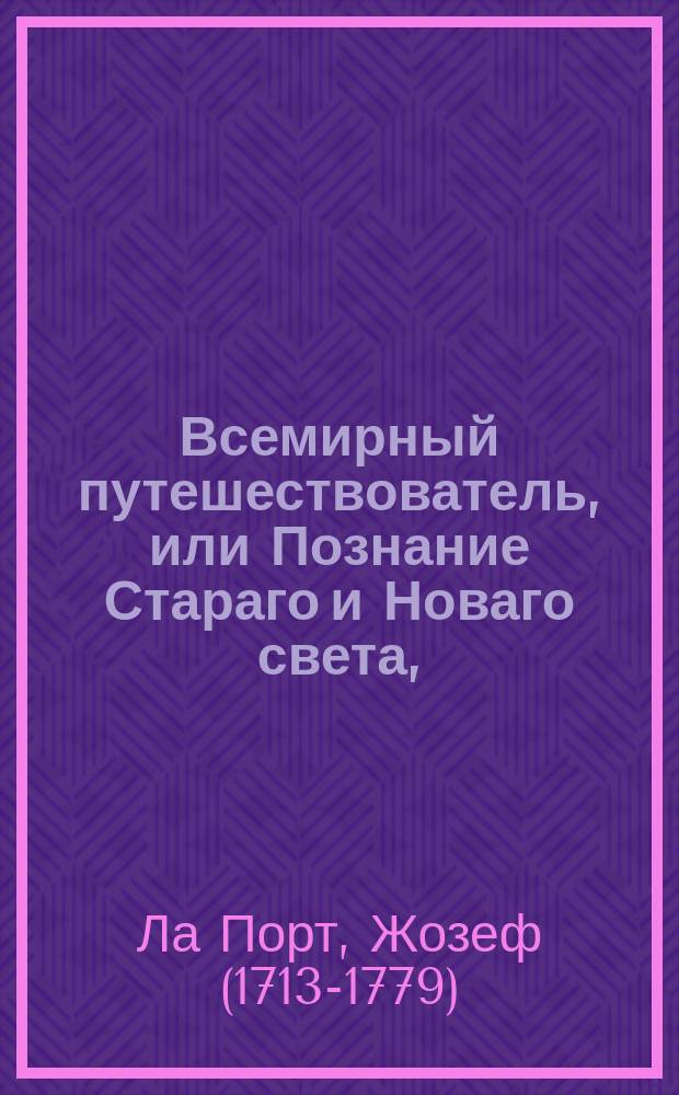 Всемирный путешествователь, или Познание Стараго и Новаго света, : То есть: описание всех по сие время известных земель в четырех частях света, содержащее: каждыя страны краткую историю, положение, города, реки, горы, правление, законы, военную силу, доходы, веру ея жителей, нравы, обычаи, обряды, науки, художества, рукоделия, торговлю, одежду, обхождение, народныя увеселения, доможитие; произрастения, отменных животных, зверей, птиц и рыб; древности, знатныя здания, всякия особливости примечания достойныя, и проч