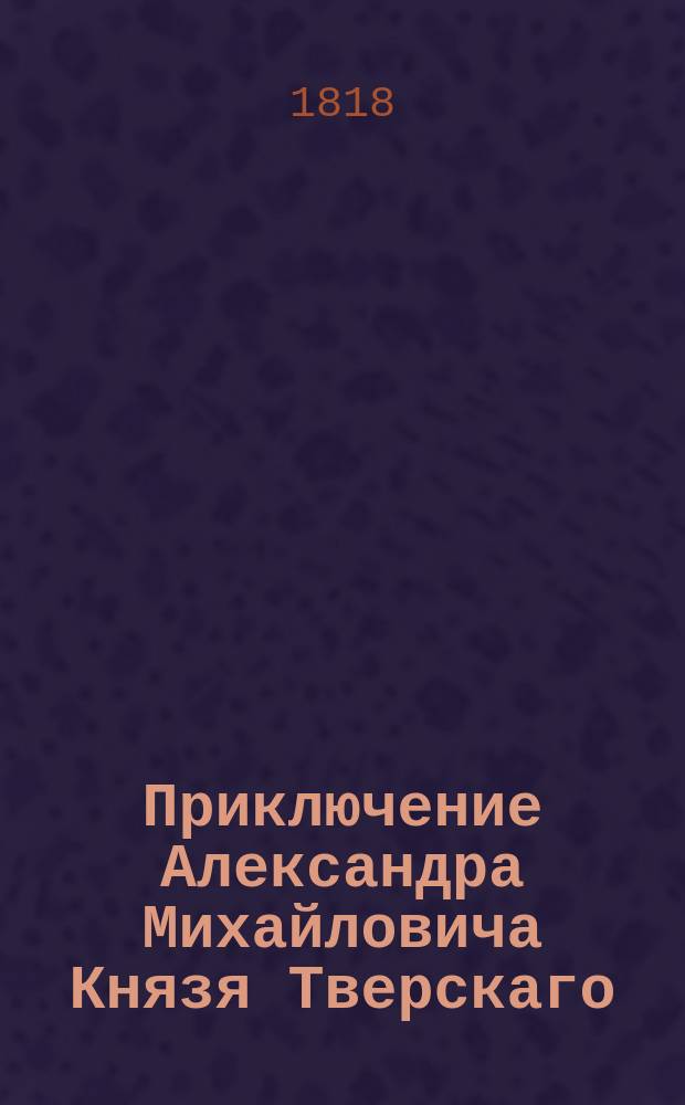 Приключение Александра Михайловича Князя Тверскаго : Исторический роман. Вольный перевод с немецкаго. Ч. 1