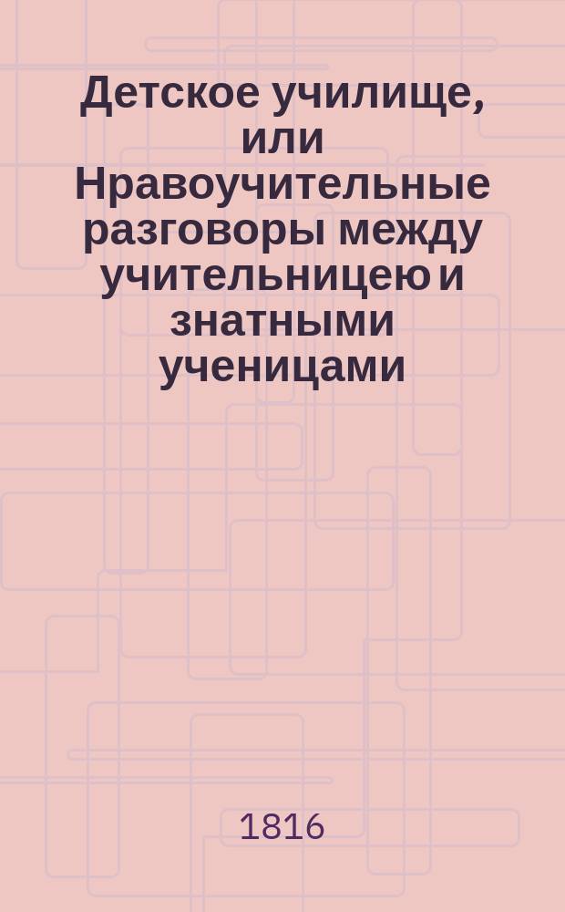 Детское училище, или Нравоучительные разговоры между учительницею и знатными ученицами. [Ч. 1]