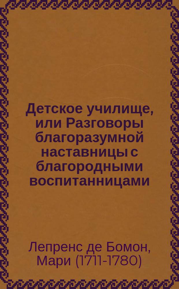 Детское училище, или Разговоры благоразумной наставницы с благородными воспитанницами, служащие для малолетных различнаго свойства и склонностей наставлением ко исправлению сердца и просвещению разума.