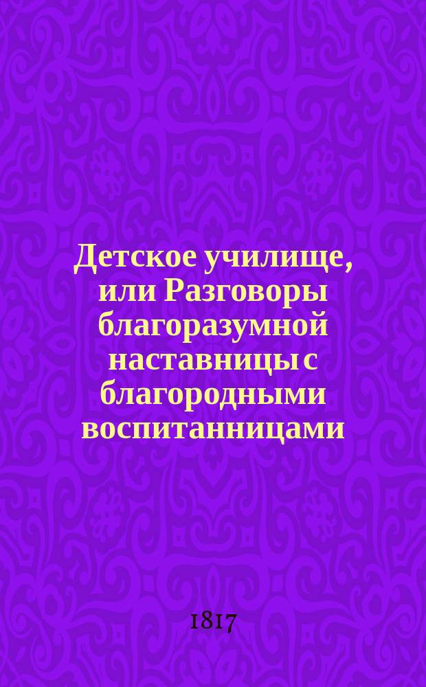 Детское училище, или Разговоры благоразумной наставницы с благородными воспитанницами, служащие для малолетных различнаго свойства и склонностей наставлением ко исправлению сердца и просвещению разума. Т. 2