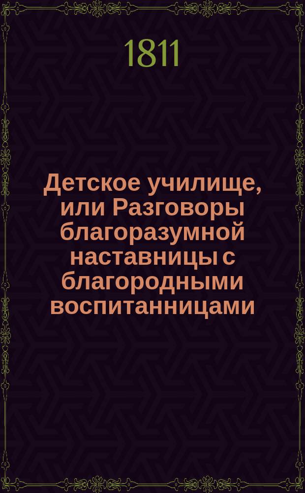 Детское училище, или Разговоры благоразумной наставницы с благородными воспитанницами, служащие для малолетных различнаго свойства и склонностей наставлением ко исправлению сердца и просвещению разума. Ч. 2