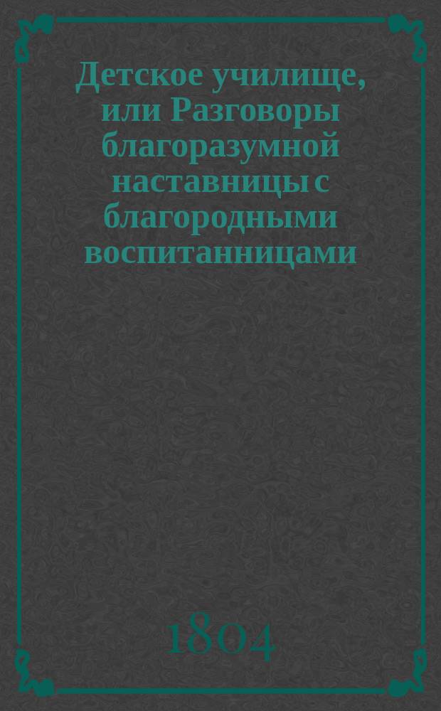 Детское училище, или Разговоры благоразумной наставницы с благородными воспитанницами, служащие для малолетних различнаго свойства и склонностей наставлением ко исправлению сердца и просвещению разума. Т. 3