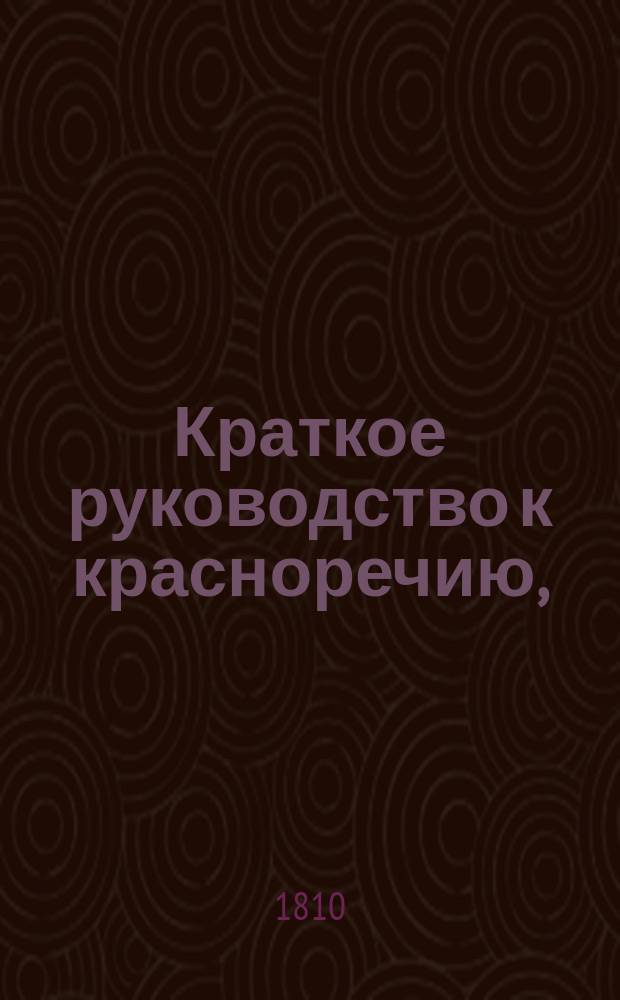 Краткое руководство к красноречию, : Книга первая, в которой содержится риторика показующая общие правила обоего красноречия то есть оратории и поэзии