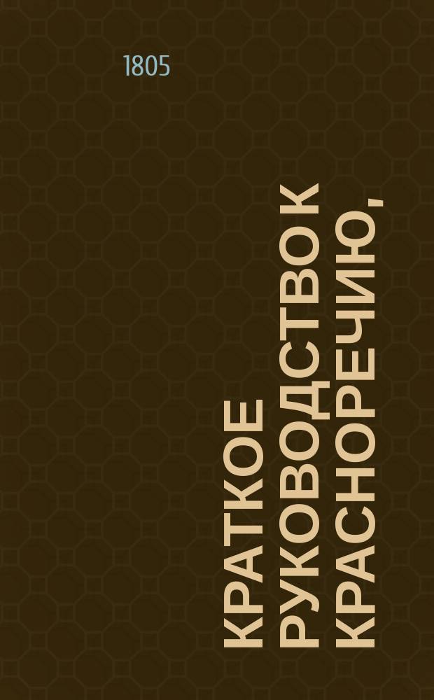 Краткое руководство к красноречию, : Книга первая, в которой содержится риторика, показующая общия правила обоего красноречия, то есть оратории и поэзии