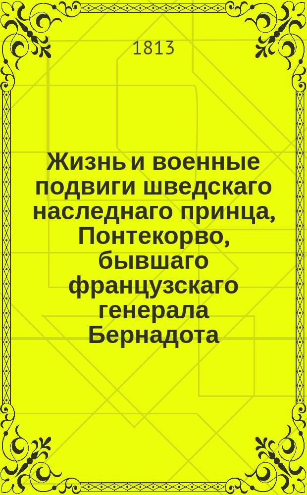 Жизнь и военные подвиги шведскаго наследнаго принца, Понтекорво, бывшаго французскаго генерала Бернадота.